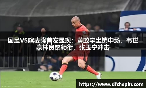 国足VS喀麦隆首发显现：黄政宇坐镇中场，韦世豪林良铭领衔，张玉宁冲击